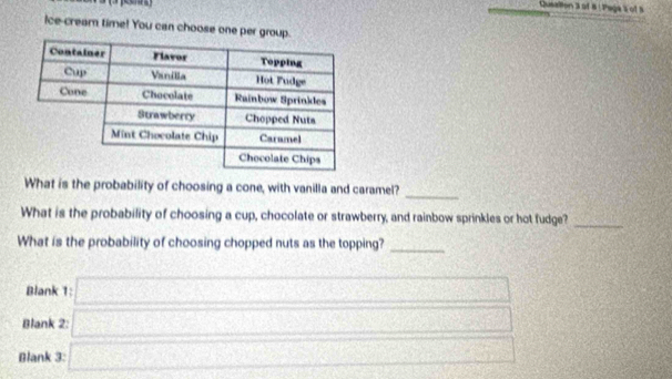 Queallion 3 of 8 ! Paga s of S 
Ice-cream time! You can choose one per gro 
_ 
What is the probability of choosing a cone, with vanilla and caramel? 
What is the probability of choosing a cup, chocolate or strawberry, and rainbow sprinkles or hot fudge?_ 
What is the probability of choosing chopped nuts as the topping?_ 
Blank 
Blank 2: □ 
Blank 3: