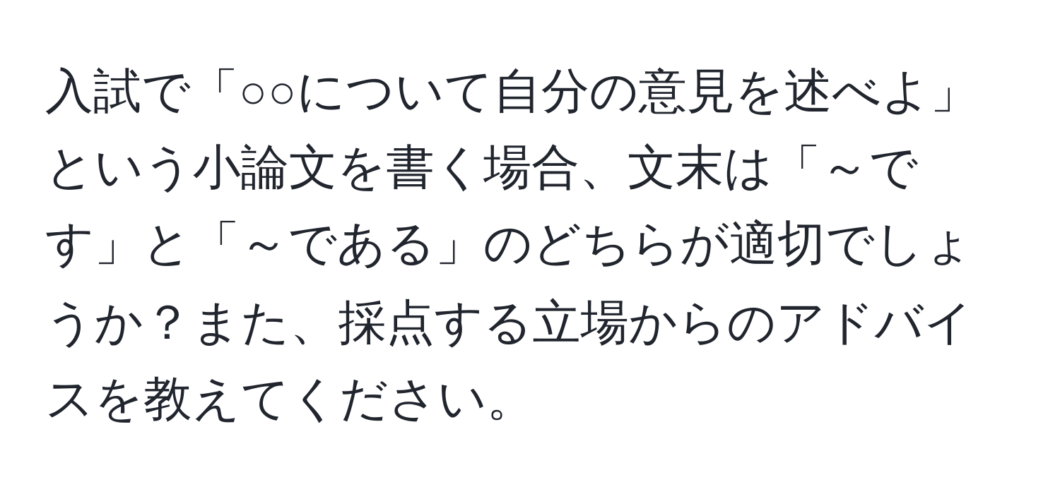 入試で「○○について自分の意見を述べよ」という小論文を書く場合、文末は「～です」と「～である」のどちらが適切でしょうか？また、採点する立場からのアドバイスを教えてください。