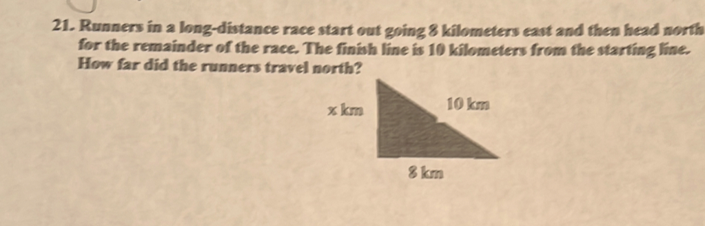 Runners in a long-distance race start out going 8 kilometers east and then head north 
for the remainder of the race. The finish line is 10 kilometers from the starting line. 
How far did the runners travel north?