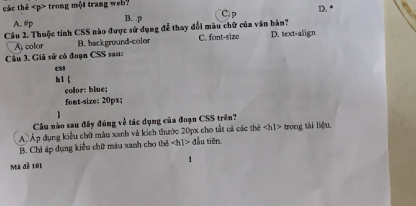 các thẻ trong một trang web?
C, p
D.
A. #p
B. .p
Câu 2. Thuộc tính CSS nào được sử dụng để thay đổi màu chữ của văn bản?
A) color B. background-color C. font-size D. text-align
Câu 3. Giả sử có đoạn CSS sau:
css
h1
color: blue;
font-size: 20px;
Câu nào sau đây đúng về tác dụng của đoạn CSS trên?
A. Áp dụng kiểu chữ màu xanh và kích thước 20px cho tất cả các thẻ trong tài liệu.
B. Chỉ áp dụng kiểu chữ màu xanh cho thẻ đầu tiên.
1
Mã đề 101