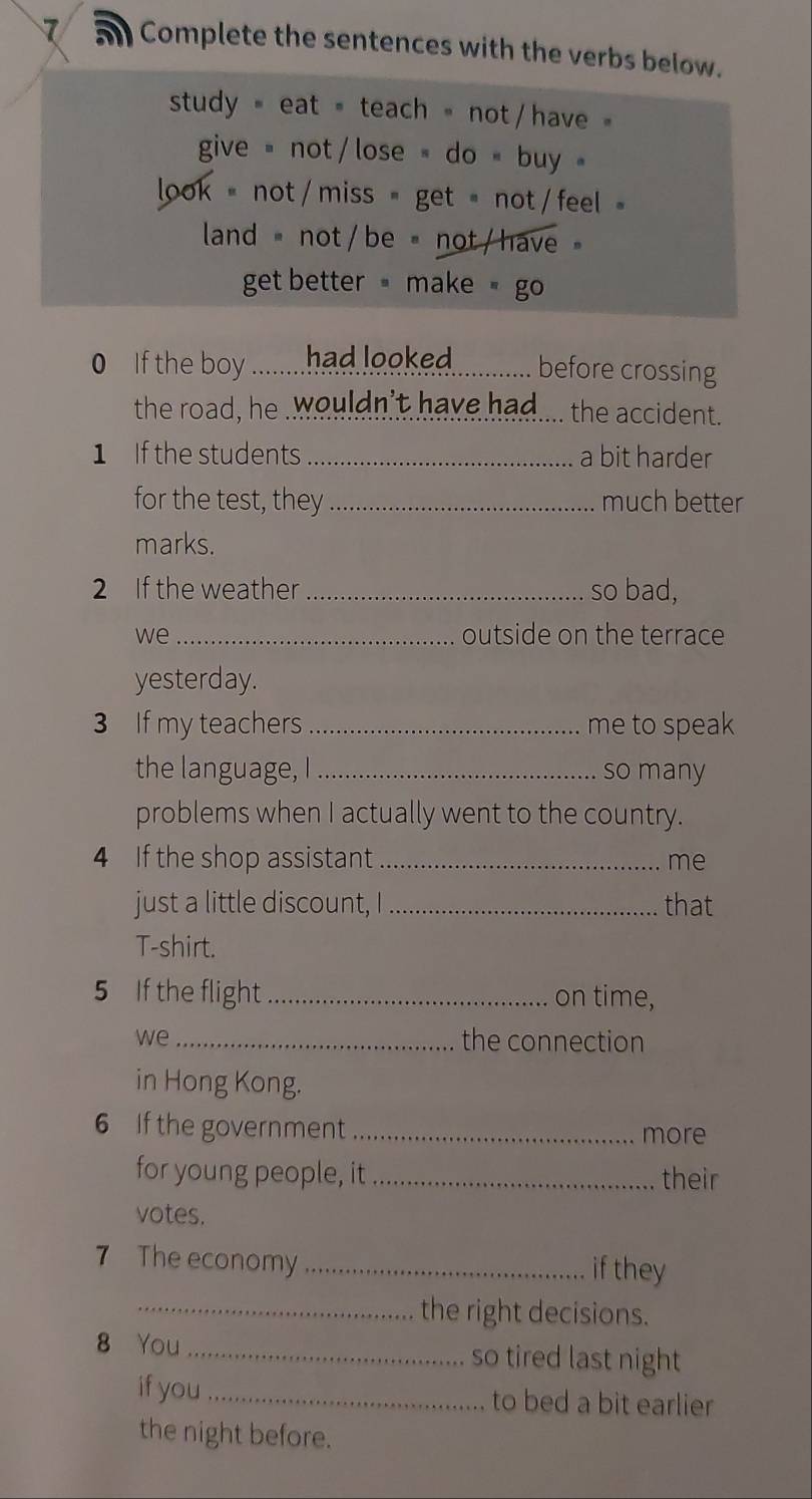 a Complete the sentences with the verbs below. 
study= eat= teach = not / have 
give not / lose do " buy 
ook =not / miss = get = not / feel 
land = not / be = not / have 
get better make go 
If the by ..........had. lok.............. before crossing 
the road, he .wouldn't have had.... the accident. 
1 If the students _a bit harder 
for the test, they _much better 
marks. 
2 If the weather _so bad, 
we _outside on the terrace 
yesterday. 
3 If my teachers _me to speak 
the language, I_ so many 
problems when I actually went to the country. 
4 If the shop assistant _me 
just a little discount, I_ that 
T-shirt. 
5 If the flight _on time, 
we _the connection 
in Hong Kong. 
6 If the government _more 
for young people, it _their 
votes. 
7 The economy _if they 
_the right decisions. 
8 You _so tired last night 
if you_ to bed a bit earlier 
the night before.