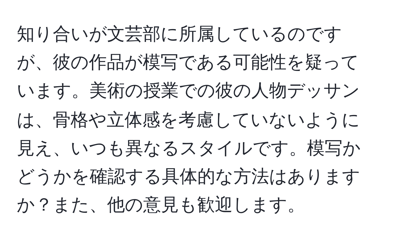 知り合いが文芸部に所属しているのですが、彼の作品が模写である可能性を疑っています。美術の授業での彼の人物デッサンは、骨格や立体感を考慮していないように見え、いつも異なるスタイルです。模写かどうかを確認する具体的な方法はありますか？また、他の意見も歓迎します。