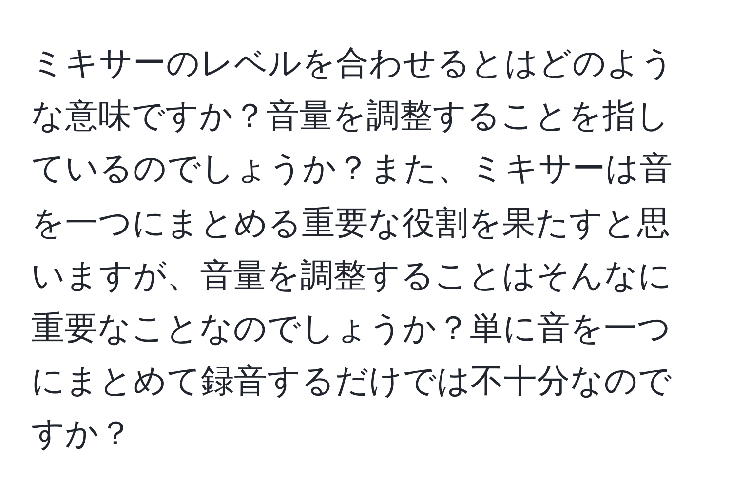 ミキサーのレベルを合わせるとはどのような意味ですか？音量を調整することを指しているのでしょうか？また、ミキサーは音を一つにまとめる重要な役割を果たすと思いますが、音量を調整することはそんなに重要なことなのでしょうか？単に音を一つにまとめて録音するだけでは不十分なのですか？