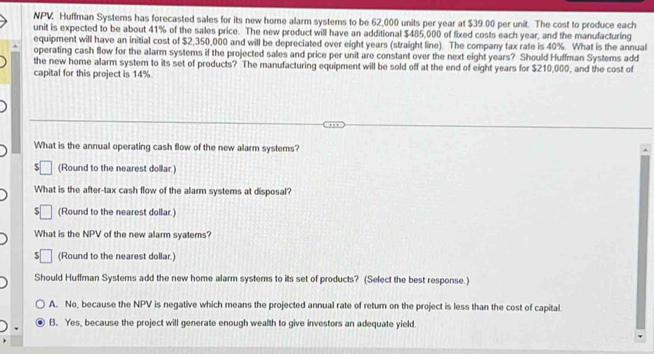 NPV Huffman Systems has forecasted sales for its new home alarm systems to be 62,000 units per year at $39.00 per unit. The cost to produce each
unit is expected to be about 41% of the sales price. The new product will have an additional $485,000 of fixed costs each year, and the manufacturing
equipment will have an initial cost of $2,350,000 and will be depreciated over eight years (straight line). The company tax rate is 40%. What is the annual
operating cash flow for the alarm systems if the projected sales and price per unit are constant over the next eight years? Should Huffman Systems add
the new home alarm system to its set of products? The manufacturing equipment will be sold off at the end of eight years for $210,000, and the cost of
capital for this project is 14%.
What is the annual operating cash flow of the new alarm systems?
(Round to the nearest dollar.)
What is the after-tax cash flow of the alarm systems at disposal?
(Round to the nearest dollar.)
What is the NPV of the new alarm syatems?
5 (Round to the nearest dollar.)
Should Huffman Systems add the new home alarm systems to its set of products? (Select the best response.)
A. No, because the NPV is negative which means the projected annual rate of return on the project is less than the cost of capital.
B. Yes, because the project will generate enough wealth to give investors an adequate yield.