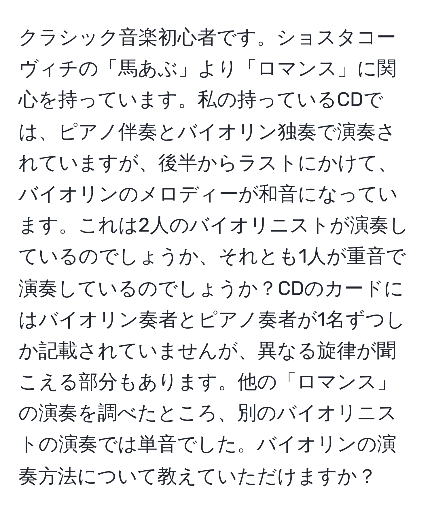 クラシック音楽初心者です。ショスタコーヴィチの「馬あぶ」より「ロマンス」に関心を持っています。私の持っているCDでは、ピアノ伴奏とバイオリン独奏で演奏されていますが、後半からラストにかけて、バイオリンのメロディーが和音になっています。これは2人のバイオリニストが演奏しているのでしょうか、それとも1人が重音で演奏しているのでしょうか？CDのカードにはバイオリン奏者とピアノ奏者が1名ずつしか記載されていませんが、異なる旋律が聞こえる部分もあります。他の「ロマンス」の演奏を調べたところ、別のバイオリニストの演奏では単音でした。バイオリンの演奏方法について教えていただけますか？