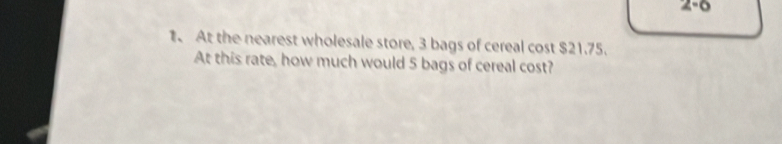 2-6 
1. At the nearest wholesale store, 3 bags of cereal cost $21.75. 
At this rate, how much would 5 bags of cereal cost?