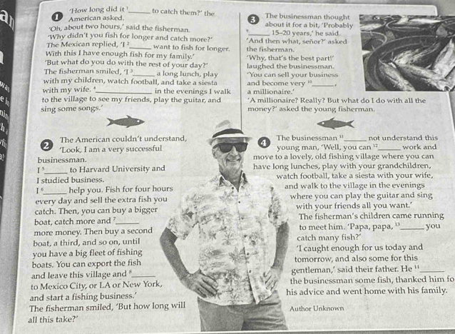 How long did it _to catch them?" the The businessman thought
1 American asked.
3
‘Oh, about two hours,’ said the fisherman. about it for a bit, ‘Probably
'Why didn’t you fish for longer and catch more?' _15-20 years,' he said
The Mexican replied, 1 _want to fish for longer. "And then what, señor?' asked
With this I have enough fish for my family.' the fisherman.
'But what do you do with the rest of your day?' ‘Why, that’s the best part!’
The fisherman smiled, ‘I a long lunch, play laughed the businessman.
with my children, watch football, and take a siesta and become very ' You can sell your business
.
wa with my wife. _in the evenings I walk a millionaire.'
e to the village to see my friends, play the guitar, and ‘A millionaire? Really? But what do I do with all the
sing some songs.' money?’ asked the young fisherman.
The American couldn’t understand, The businessman ''_ not understand this
4
2 ‘Look, I am a very successful young man, ‘Well, you can ” _work and
businessman. move to a lovely, old fishing village where you can
I^5 _ to Harvard University and have long lunches, play with your grandchildren,
I studied business. watch football, take a siesta with your wife,
1° _ help you. Fish for four hours and walk to the village in the evenings
every day and sell the extra fish you where you can play the guitar and sing
catch. Then, you can buy a bigger with your friends all you want.’
boat, catch more and ?_ The fisherman's children came running
more money. Then buy a second to meet him. ‘Papa, papa, ”’_ you
boat, a third, and so on, until catch many fish?'
you have a big fleet of fishing ‘I caught enough for us today and
boats. You can export the fish tomorrow, and also some for this
and leave this village and '_ gentleman,’ said their father. He '_
to Mexico City, or LA or New York, the businessman some fish, thanked him fo
and start a fishing business.’ his advice and went home with his family.
The fisherman smiled, ‘But how long will Author Unknown
all this take?’
