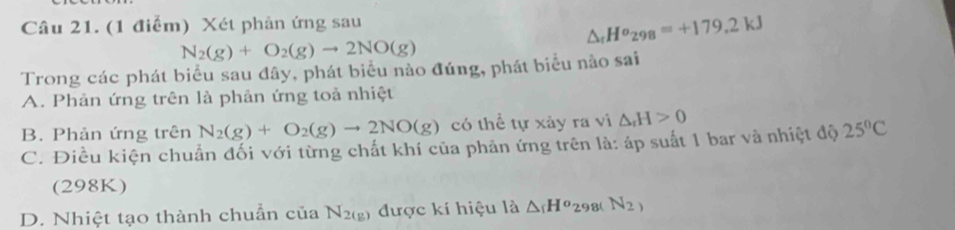 Xét phản ứng sau
△ _rHo_298=+179.2kJ
N_2(g)+O_2(g)to 2NO(g)
Trong các phát biểu sau đây, phát biểu nào đúng, phát biểu nào sai
A. Phản ứng trên là phản ứng toả nhiệt
B. Phản ứng trên N_2(g)+O_2(g)to 2NO(g) có thể tự xảy ra vì △ _rH>0
C. Điều kiện chuẩn đối với từng chất khí của phản ứng trên là: áp suất 1 bar và nhiệt độ 25°C
(298K)
D. Nhiệt tạo thành chuẩn của N_2(g) được kí hiệu là △ _1H^o_298(N_2)