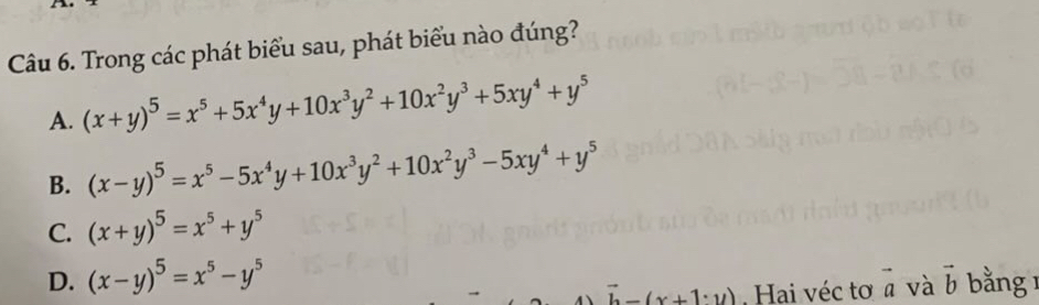 Trong các phát biểu sau, phát biểu nào đúng?
A. (x+y)^5=x^5+5x^4y+10x^3y^2+10x^2y^3+5xy^4+y^5
B. (x-y)^5=x^5-5x^4y+10x^3y^2+10x^2y^3-5xy^4+y^5
C. (x+y)^5=x^5+y^5
D. (x-y)^5=x^5-y^5 bằng
vector b-(x+1· y). Hai véc tơ a và vector a vector b