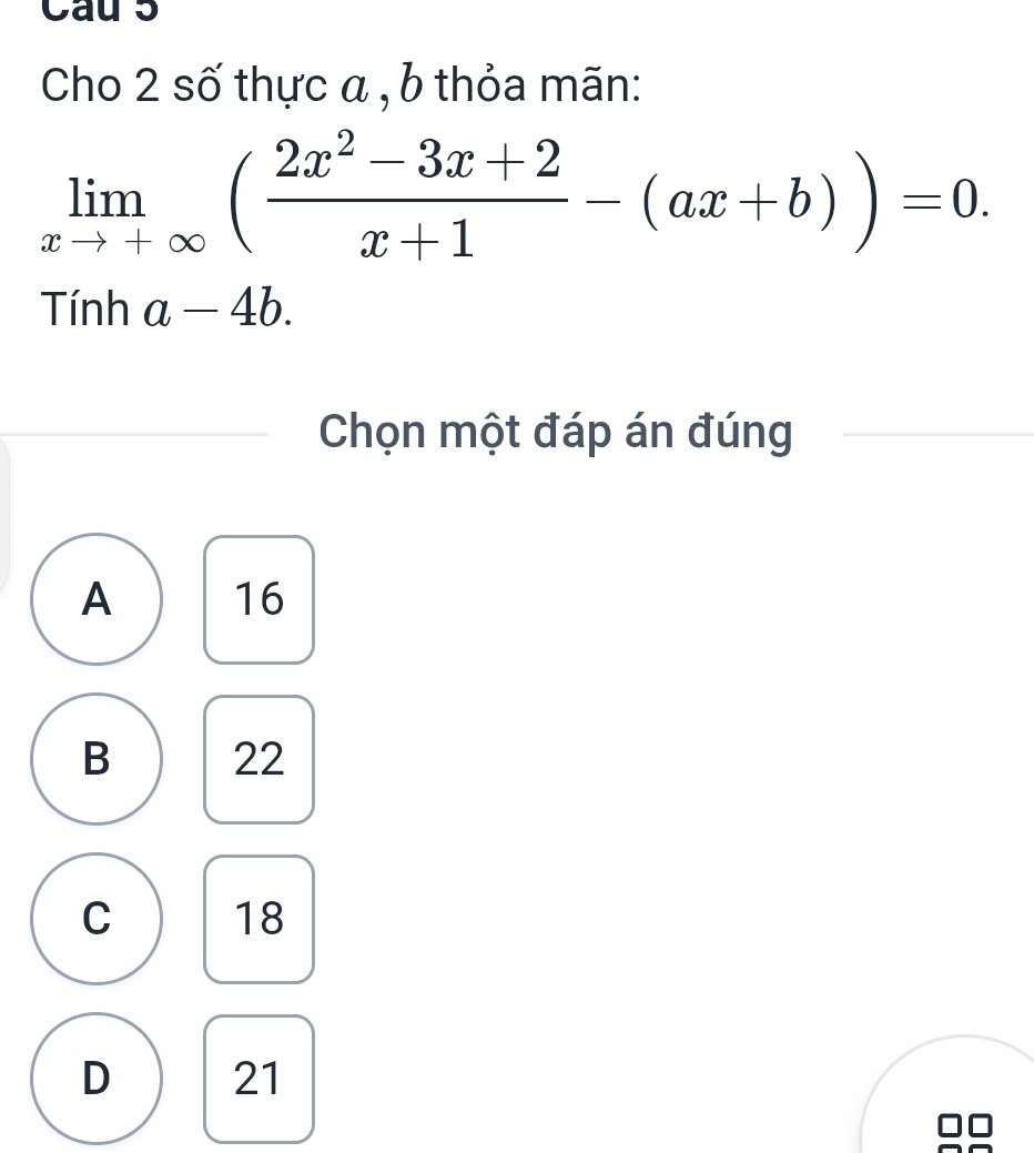 Cau 5
Cho 2 số thực a , b thỏa mãn:
limlimits _xto +∈fty ( (2x^2-3x+2)/x+1 -(ax+b))=0. 
^-inha-4b. 
Chọn một đáp án đúng
A 16
B 22
C 18
D 21