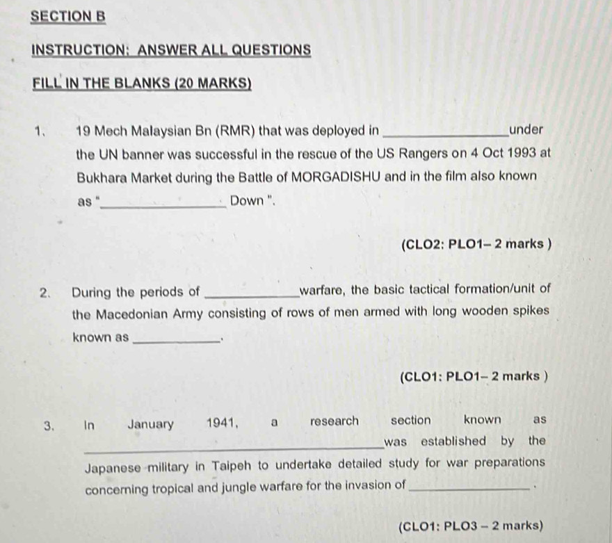 INSTRUCTION： ANSWER ALL QUESTIONS 
FILL IN THE BLANKS (20 MARKS) 
1. 19 Mech Malaysian Bn (RMR) that was deployed in _under 
the UN banner was successful in the rescue of the US Rangers on 4 Oct 1993 at 
Bukhara Market during the Battle of MORGADISHU and in the film also known 
as "_ Down ". 
(CLO2: PLO1- 2 marks ) 
2. During the periods of _warfare, the basic tactical formation/unit of 
the Macedonian Army consisting of rows of men armed with long wooden spikes 
known as_ 
(CLO1: PLO1- 2 marks ) 
3. In January 1941, a research section known as 
_was established by the 
Japanese military in Taipeh to undertake detailed study for war preparations 
concerning tropical and jungle warfare for the invasion of_ . 
(CLO1: PLO3 - 2 marks)