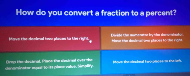 How do you convert a fraction to a percent?
Divide the numerator by the denominator.
Move the decimal two places to the right. Move the decimal two places to the right.
Drop the decimal. Place the decimal over the Move the decimal two places to the left.
denominator equal to its place value. Simplify.