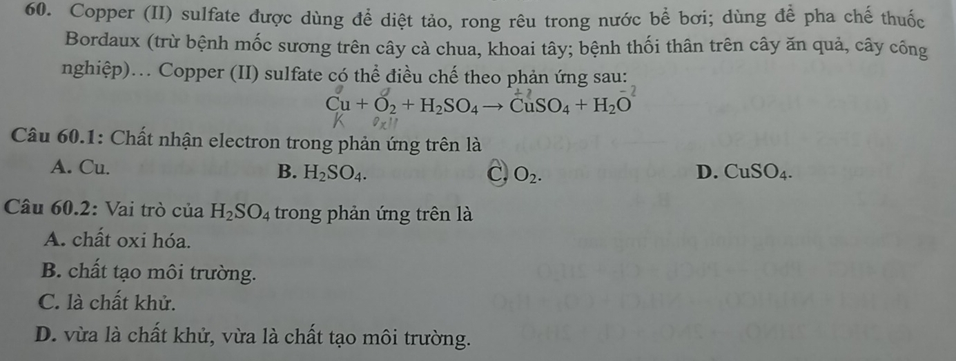 Copper (II) sulfate được dùng để diệt tảo, rong rêu trong nước bể bơi; dùng để pha chế thuốc
Bordaux (trừ bệnh mốc sương trên cây cà chua, khoai tây; bệnh thối thân trên cây ăn quả, cây công
nghiệp).. Copper (II) sulfate có thể điều chế theo phản ứng sau:
Cu+O_2+H_2SO_4to CuSO_4+H_2O^(-2)
Câu 60.1: Chất nhận electron trong phản ứng trên là
A. Cu. B. H_2SO_4. C, O_2. D. CuSO_4. 
Câu 60.2: Vai trò của H_2SO_4 trong phản ứng trên là
A. chất oxi hóa.
B. chất tạo môi trường.
C. là chất khử.
D. vừa là chất khử, vừa là chất tạo môi trường.