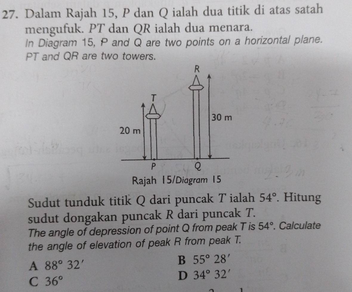 Dalam Rajah 15, P dan Q ialah dua titik di atas satah
mengufuk. PT dan QR ialah dua menara.
In Diagram 15, P and Q are two points on a horizontal plane.
PT and QR are two towers.
Rajah 15/Diagram 15
Sudut tunduk titik Q dari puncak T ialah 54°. Hitung
sudut dongakan puncak R dari puncak T.
The angle of depression of point Q from peak T is 54°. Calculate
the angle of elevation of peak R from peak T.
A 88°32'
B 55°28'
C 36°
D 34°32'