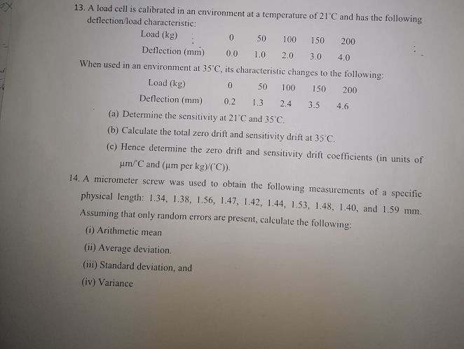 A load cell is calibrated in an environment at a temperature of 21°C and has the following
deflection/load characteristic:
Load (kg) 0 50 100 150 200
Deflection (mm) ().() 1.0 2.0 3.0 4.0
When used in an environment at 35°C , its characteristic changes to the following:
(a)at  and 35°C.
(b) Calculate the total zero drift and sensitivity drift at 35°C.
(c) Hence determine the zero drift and sensitivity drift coefficients (in units of
μm/°C and (μm per kg)/(^circ C)).
14. A micrometer screw was used to obtain the following measurements of a specific
physical length: 1.34, 1.38, 1.56, 1.47, 1.42, 1.44, 1.53, 1.48, 1.40, and 1.59 mm.
Assuming that only random errors are present, calculate the following:
(i) Arithmetic mean
(ii) Average deviation.
(iii) Standard deviation, and
(iv) Variance