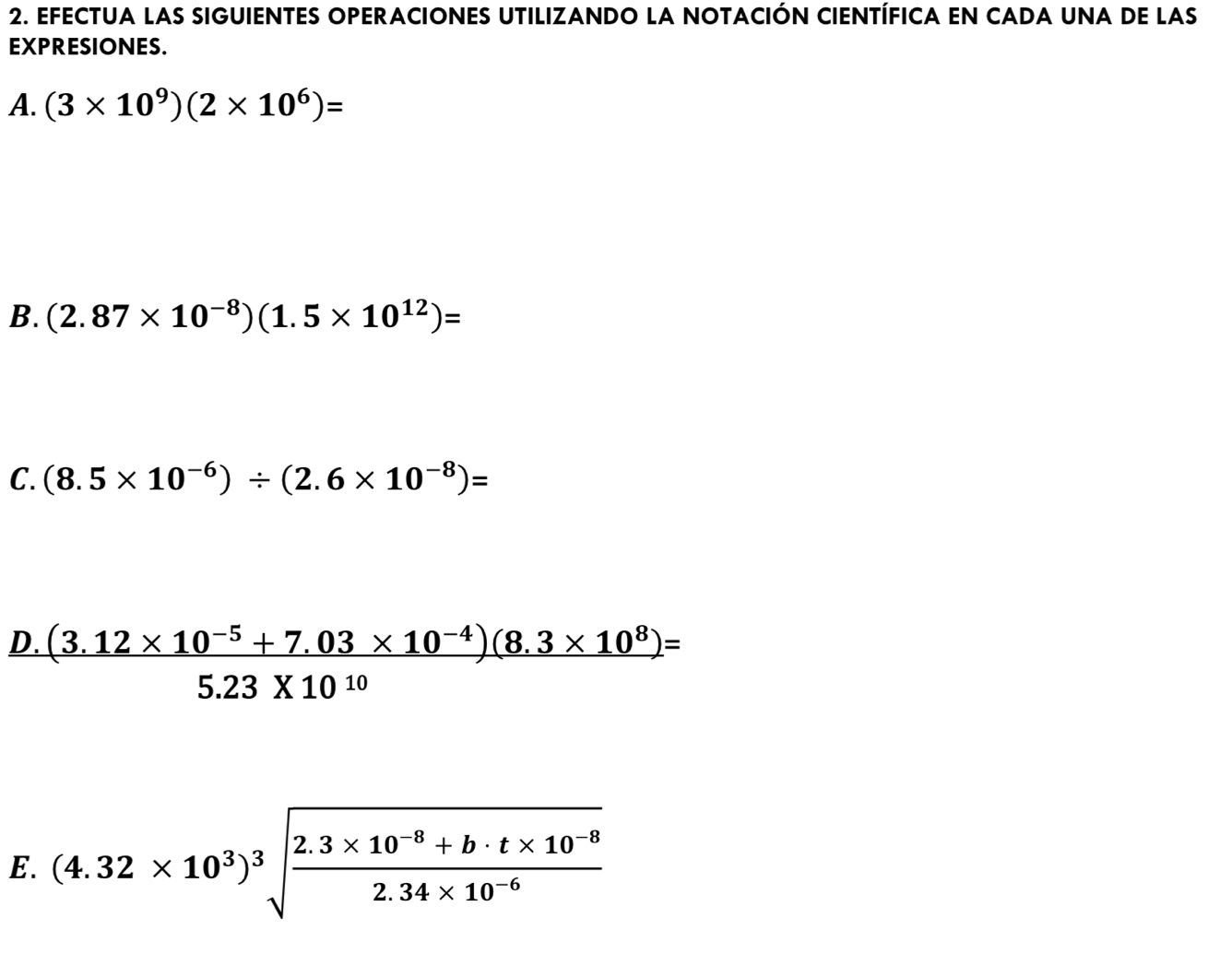 EFECTUA laS SIGUIENTES OPERACIONES UTILIZANDO la NOTAcIÓN CIENTÍFICA En CADA uNa de las 
EXPRESIONES. 
A. (3* 10^9)(2* 10^6)=
B. (2.87* 10^(-8))(1.5* 10^(12))=
C. (8.5* 10^(-6))/ (2.6* 10^(-8))=
D.  ((3.12* 10^(-5)+7.03* 10^(-4))(8.3* 10^8))/5.23* 10^(10) =
E. (4.32* 10^3)^3sqrt(frac 2.3* 10^(-8)+b· t* 10^(-8))2.34* 10^(-6)