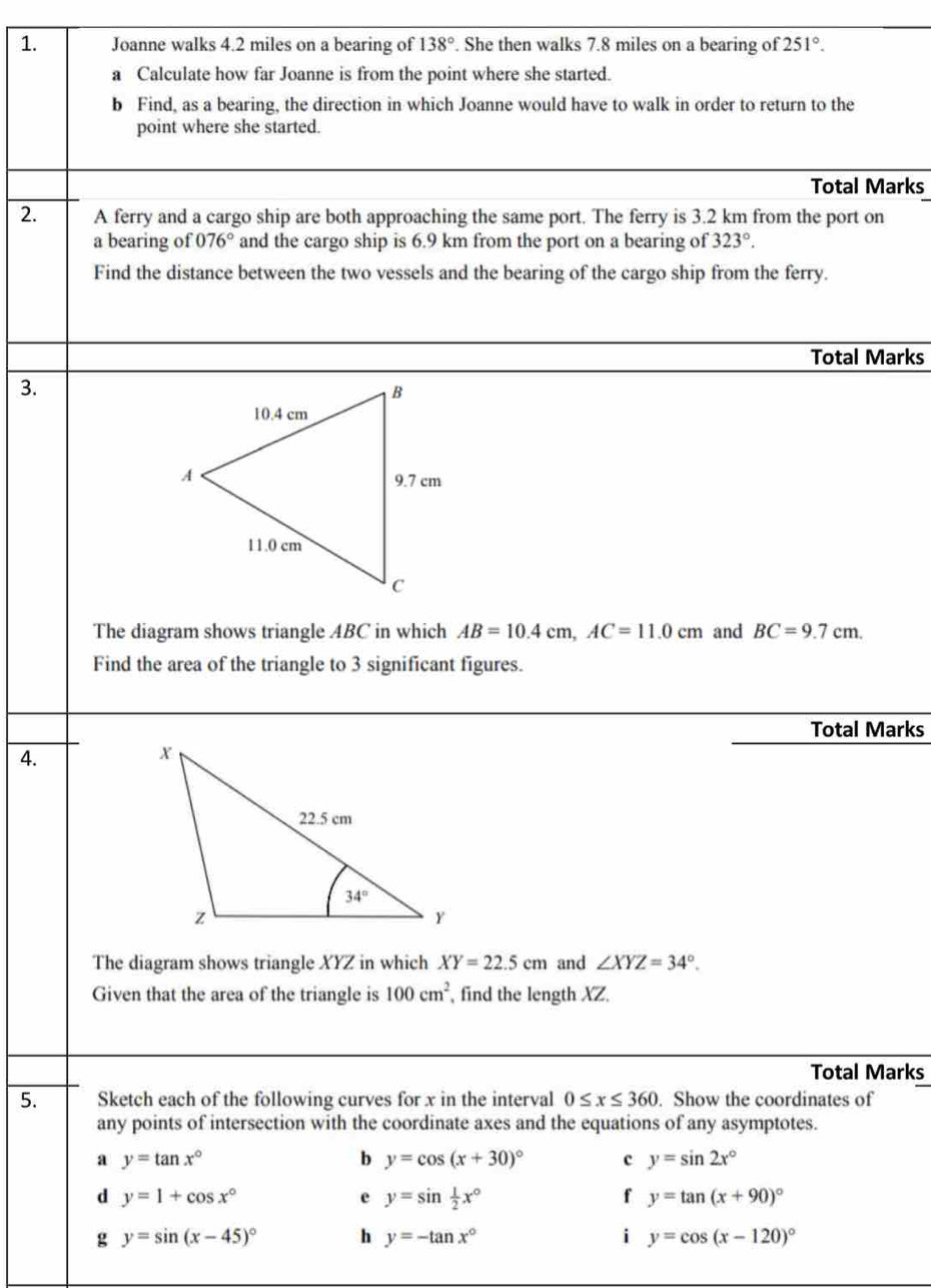 Joanne walks 4.2 miles on a bearing of 138°. She then walks 7.8 miles on a bearing of 251°.
a Calculate how far Joanne is from the point where she started.
b Find, as a bearing, the direction in which Joanne would have to walk in order to return to the
point where she started.
Total Marks
2. A ferry and a cargo ship are both approaching the same port. The ferry is 3.2 km from the port on
a bearing of 076° and the cargo ship is 6.9 km from the port on a bearing of 323°.
Find the distance between the two vessels and the bearing of the cargo ship from the ferry.
Total Marks
3.
The diagram shows triangle ABC in which AB=10.4cm,AC=11.0cm and BC=9.7cm.
Find the area of the triangle to 3 significant figures.
Total Marks
4.
The diagram shows triangle XYZ in which XY=22.5cm and ∠ XYZ=34°.
Given that the area of the triangle is 100cm^2 , find the length XZ.
Total Marks
5. Sketch each of the following curves for x in the interval 0≤ x≤ 360. Show the coordinates of
any points of intersection with the coordinate axes and the equations of any asymptotes.
a y=tan x°
b y=cos (x+30)^circ  c y=sin 2x°
d y=1+cos x°
e y=sin  1/2 x°
f y=tan (x+90)^circ 
g y=sin (x-45)^circ  h y=-tan x° i y=cos (x-120)^circ 