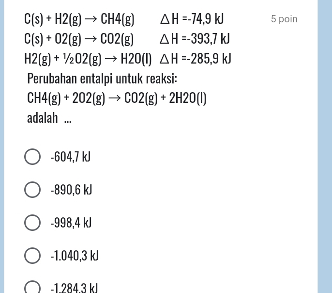 C(s)+H2(g)to CH4(g) △ H=-74,9kJ 5 poin
C(s)+02(g)to CO2(g) △ H=-393,7kJ
H2(g)+1/2O2(g)to H2O(l) △ H=-285,9kJ
Perubahan entalpi untuk reaksi:
CH4(g)+2O2(g)to CO2(g)+2H2O(l)
adalah ...
-604,7 kJ
-890,6 kJ
-998,4 kJ
-1.040, 3 kJ
-1 284 3 kl