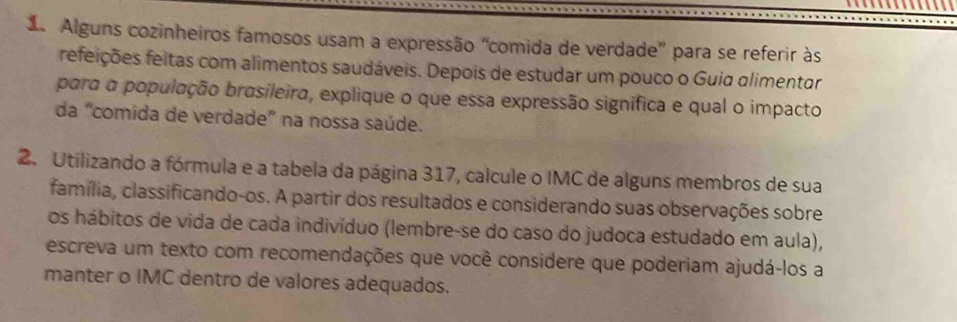 Alguns cozinheiros famosos usam a expressão “comida de verdade” para se referir às 
refeições feitas com alimentos saudáveis. Depois de estudar um pouco o Guia alimentar 
para a população brasileira, explique o que essa expressão significa e qual o impacto 
da “comida de verdade” na nossa saúde. 
2. Utilizando a fórmula e a tabela da página 317, calcule o IMC de alguns membros de sua 
família, classificando-os. A partir dos resultados e considerando suas observações sobre 
os hábitos de vida de cada indivíduo (lembre-se do caso do judoca estudado em aula), 
escreva um texto com recomendações que você considere que poderiam ajudá-los a 
manter o IMC dentro de valores adequados.