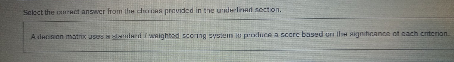 Select the correct answer from the choices provided in the underlined section. 
A decision matrix uses a standard / weighted scoring system to produce a score based on the significance of each criterion.