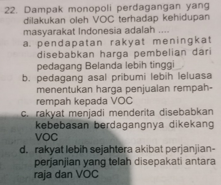 Dampak monopoli perdagangan yang
dilakukan oleh VOC terhadap kehidupan
masyarakat Indonesia adalah ....
a. pendapatan rakyat meningkat
disebabkan harga pembelian dari
pedagang Belanda lebih tinggi
b. pedagang asal pribumi lebih leluasa
menentukan harga penjualan rempah-
rempah kepada VOC
c. rakyat menjadi menderita disebabkan
kebebasan berdagangnya dikekang
VOC
d. rakyat lebih sejahtera akibat perjanjian-
perjanjian yang telah disepakati antara
raja dan VOC