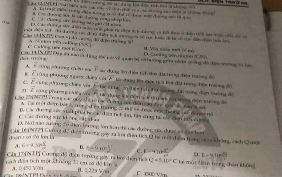 Đet điện trườ ng
Hện do diện trường đó tác dụng lên điện tích thứ là không đổi
Câu 12:[NTP] Phát biểu nào sau đây về tính chất của các đương sức điện là không đung?
A. Tại một điểm trong điện tường ta có thể về được một đường sức đi qua
B. Các đường sức là các đường công khép kin.
C. Các đường sức không bao giờ cắt nhau
cùa D. Các đường sức điện luôn xuất phát từ điện tích dương và kết thúc ở điện tích âm hoặc nều chi có
một điện tích. thì đường sức đi từ điện tích dương ra vô cực hoặc đi từ vô cực đến điện tích âm,
Câu 13:[NTP] Đơn vị đo cường độ điện trường là?
A. Niuton trên culông (N/C) B. Vôn nhân mét (V.m)
C. Culông trên mét (C/m). D. Culông trên niuton (C/N)
điện trường:
Câu 14:[NTP] Đáp án nào là đúng khi nói về quan hệ về hướng giữa véctơ cường độ điện trường và lực
A. vector E cùng phương chiều với vector F tác dụng lên điện tích thứ đặt trong điện trường đó
B. vector E cùng phương ngược chiêu với vector F tác dụng lên điện tích thứ đặt trong điện trường đó
C. vector E cùng phương chiêu với vector E ác dụng lên điện tích thứ dương đặt trong điện trường đó
D. vector E cùng phương chiều với vector F tác dụng lên điện tích thứ âm đặt trong điện trường đó
Câu 15:[NTP] Trong các quy tắc vẽ các đường sức điện sau đây, quy tắc nao là sai:
A. Tại một điểm bất kì trong diện trường có thể vẽ được một đường sức đi qua nó
B. Các đường sức xuất phát từ các điện tích âm, tận cùng tại các điện tích dương
C. Các đường sức không cắt nhau
D. Nơi nào cường độ điện trường lớn hơn thì các đường sức được về dày hơn
Câu 16:[NTP] Cường độ điện trường gây ra bởi điện tích Q tại một điểm trong chân không, cách Q một
đoạn r có độ lớn là
A. E=9.10^9 Q/r^2 
B. E=9.10° |Q|/r^2  C. E=9.10^9 Q^2/r^2  D. E=9.10^(frac 1Q1)r
Câu 17:[NTP] Cường độ điện trường gây ra bởi điện tích
cách điện tích một khoảng 10 cm có độ lớn là Q=5.10^(-9)C tại một điểm trong chân không
A. 0,450 V/m.
B. 0,225 V/m. C. 4500 V/m
Câu 18:[NTP|Điên tích điể