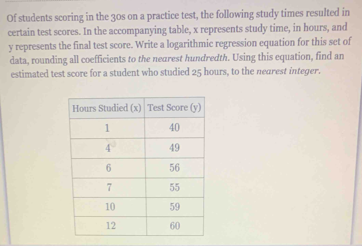 Of students scoring in the 30s on a practice test, the following study times resulted in 
certain test scores. In the accompanying table, x represents study time, in hours, and
y represents the final test score. Write a logarithmic regression equation for this set of 
data, rounding all coefficients to the nearest hundredth. Using this equation, find an 
estimated test score for a student who studied 25 hours, to the nearest integer.