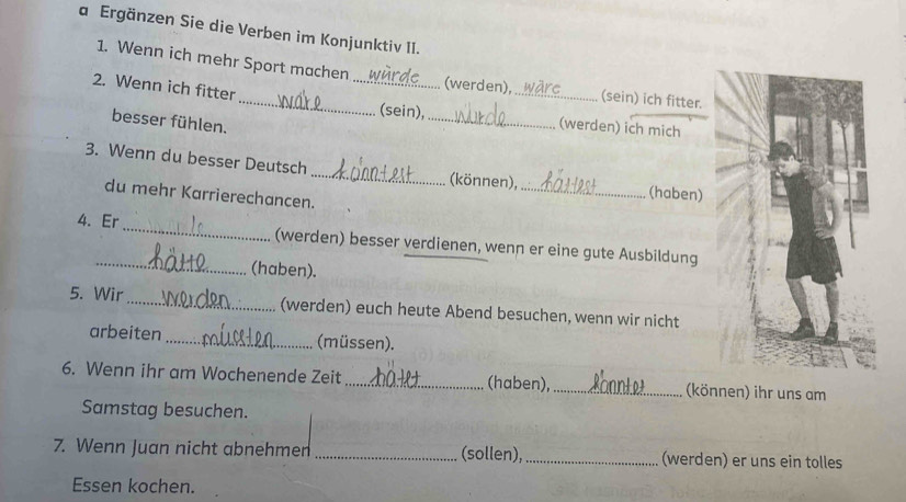 a Ergänzen Sie die Verben im Konjunktiv II. 
1. Wenn ich mehr Sport machen _(werden), _(sein) ich fitter. 
2. Wenn ich fitter 
besser fühlen. 
(sein), _(werden) ich mich 
3. Wenn du besser Deutsch _(können), _(haben) 
du mehr Karrierechancen. 
4. Er_ (werden) besser verdienen, wenn er eine gute Ausbildung 
_(haben). 
5. Wir_ (werden) euch heute Abend besuchen, wenn wir nicht 
arbeiten_ (müssen). 
6. Wenn ihr am Wochenende Zeit _(haben),_ (können) ihr uns am 
Samstag besuchen. 
7. Wenn Juan nicht abnehmen _(sollen), _(werden) er uns ein tolles 
Essen kochen.