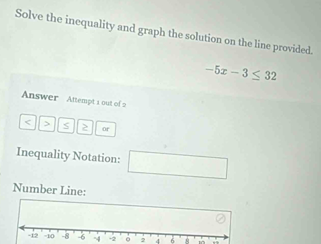 Solve the inequality and graph the solution on the line provided.
-5x-3≤ 32
Answer Attempt 1 out of 2 
< > S > or 
Inequality Notation: □ 
Number Line:
-4 -2 0 2 4 6 8 10