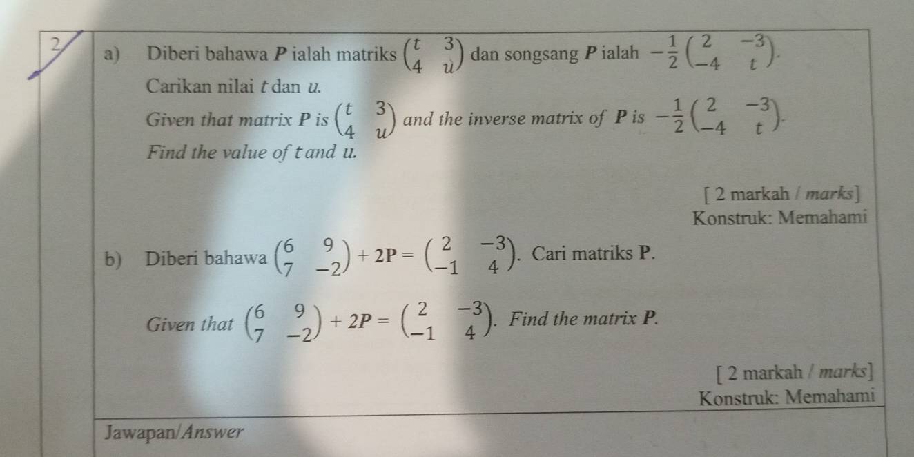 Diberi bahawa P ialah matriks beginpmatrix t&3 4&uendpmatrix dan songsang Pialah - 1/2 beginpmatrix 2&-3 -4&tendpmatrix. 
Carikan nilai t dan u. 
Given that matrix P is beginpmatrix t&3 4&uendpmatrix and the inverse matrix of P is - 1/2 beginpmatrix 2&-3 -4&tendpmatrix. 
Find the value of t and u. 
[ 2 markah / marks] 
Konstruk: Memahami 
b) Diberi bahawa beginpmatrix 6&9 7&-2endpmatrix +2P=beginpmatrix 2&-3 -1&4endpmatrix. Cari matriks P. 
Given that beginpmatrix 6&9 7&-2endpmatrix +2P=beginpmatrix 2&-3 -1&4endpmatrix. Find the matrix P. 
[ 2 markah / marks] 
Konstruk: Memahami 
Jawapan/Answer