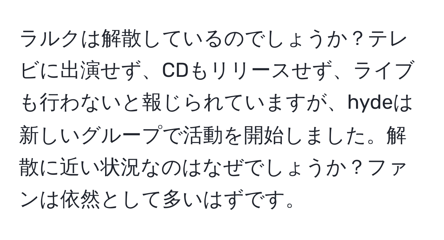 ラルクは解散しているのでしょうか？テレビに出演せず、CDもリリースせず、ライブも行わないと報じられていますが、hydeは新しいグループで活動を開始しました。解散に近い状況なのはなぜでしょうか？ファンは依然として多いはずです。