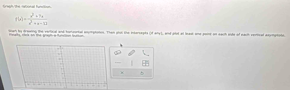 Graph the rational function.
f(x)= (x^2+7x)/x^2+x-12 
Start by drawing the vertical and horizontal asymptotes. Then plot the intercepts (if any), and plot at least one point on each side of each vertical asymptote. 
Finally, click on the graph-a-function button. 
× 5