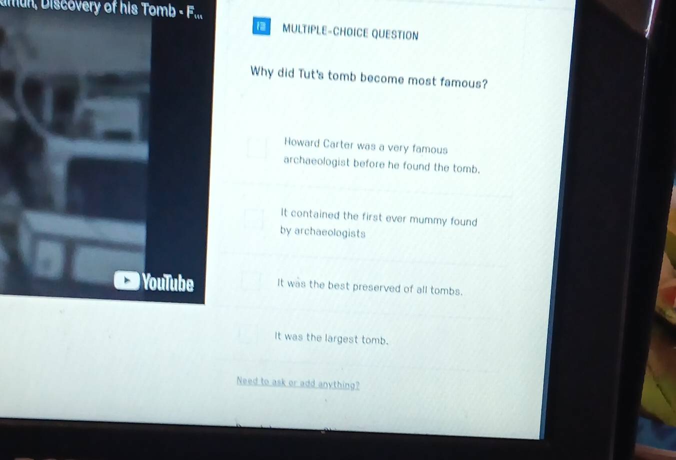 amun, Discovery of his Tomb - F...
1 MULTIPLE-CHOICE QUESTION
Why did Tut's tomb become most famous?
Howard Carter was a very famous
archaeologist before he found the tomb.
It contained the first ever mummy found
by archaeologists
YouTube
It was the best preserved of all tombs.
It was the largest tomb.
Need to ask or add anything?