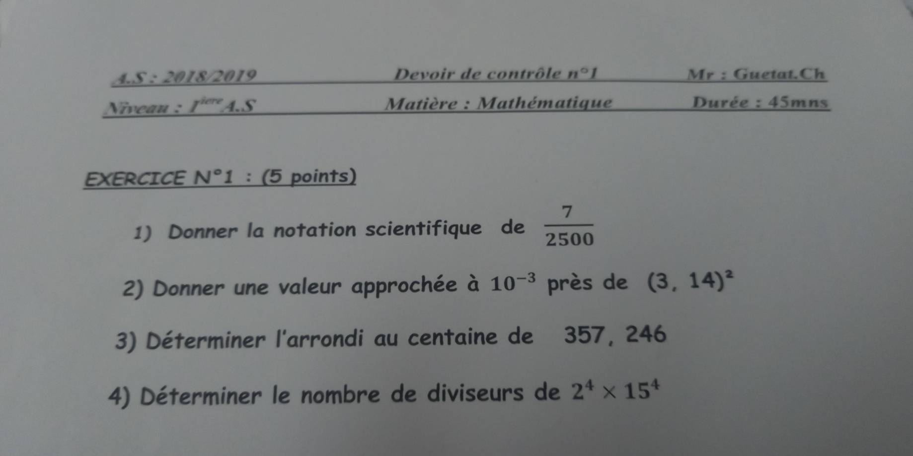 2018/2019 Devoir de contrôle n°1 Mr : Guetat.Ch 
Niveau : I^(iere) A.S Matière : Mathématique Durée : ∠ 1=
EXERCICE N° 1 : (5 points) 
1) Donner la notation scientifique de  7/2500 
2) Donner une valeur approchée à 10^(-3) près de (3,14)^2
3) Déterminer l'arrondi au centaine de 357, 246
4) Déterminer le nombre de diviseurs de 2^4* 15^4