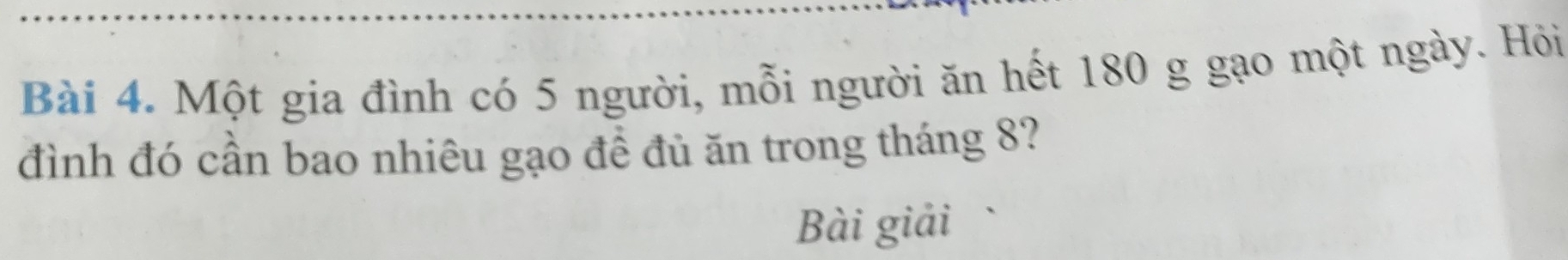 Một gia đình có 5 người, mỗi người ăn hết 180 g gạo một ngày. Hỏi 
đình đó cần bao nhiêu gạo đề đủ ăn trong tháng 8? 
Bài giải