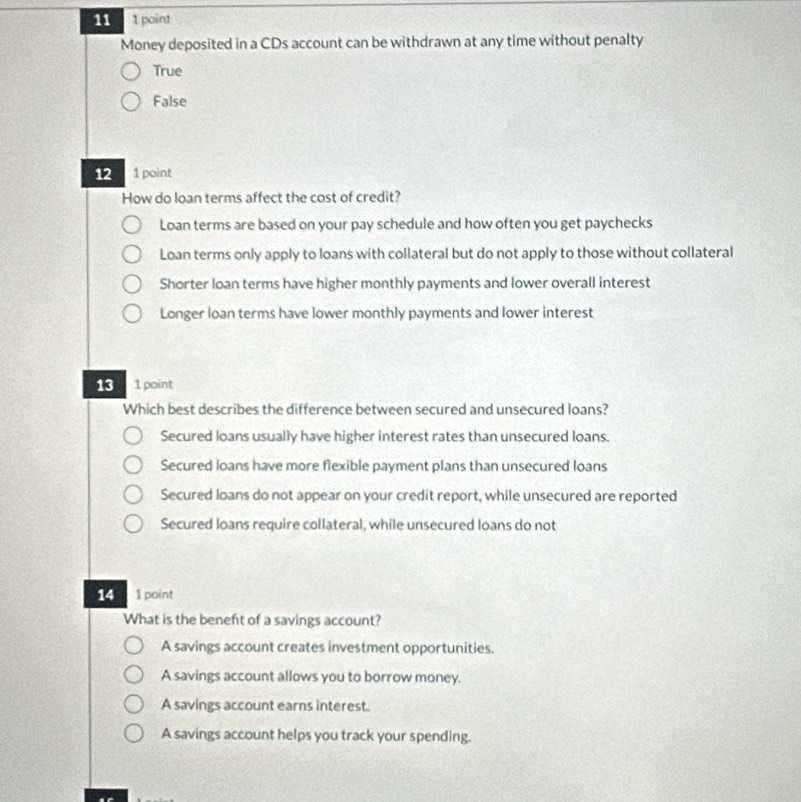 11 1 paint
Money deposited in a CDs account can be withdrawn at any time without penalty
True
False
12 1 point
How do loan terms affect the cost of credit?
Loan terms are based on your pay schedule and how often you get paychecks
Loan terms only apply to loans with collateral but do not apply to those without collateral
Shorter loan terms have higher monthly payments and lower overall interest
Longer loan terms have lower monthly payments and lower interest
13 1 point
Which best describes the difference between secured and unsecured loans?
Secured loans usually have higher interest rates than unsecured loans.
Secured loans have more flexible payment plans than unsecured loans
Secured loans do not appear on your credit report, while unsecured are reported
Secured loans require collateral, while unsecured loans do not
14 1 point
What is the beneft of a savings account?
A savings account creates investment opportunities.
A savings account allows you to borrow money.
A savings account earns interest.
A savings account helps you track your spending.