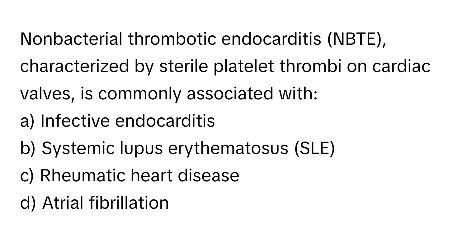 Nonbacterial thrombotic endocarditis (NBTE), characterized by sterile platelet thrombi on cardiac valves, is commonly associated with:

a) Infective endocarditis
b) Systemic lupus erythematosus (SLE)
c) Rheumatic heart disease
d) Atrial fibrillation