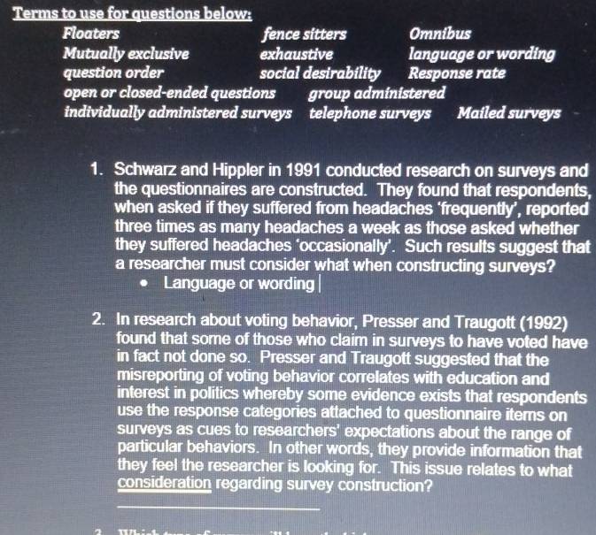 Terms to use for questions below:
Floaters fence sitters Omnibus
Mutually exclusive exhaustive language or wording
question order social desirability Response rate
open or closed-ended questions group administered
individually administered surveys telephone surveys . Mailed surveys
1. Schwarz and Hippler in 1991 conducted research on surveys and
the questionnaires are constructed. They found that respondents,
when asked if they suffered from headaches ‘frequently’, reported
three times as many headaches a week as those asked whether
they suffered headaches ‘occasionally’. Such results suggest that
a researcher must consider what when constructing surveys?
Language or wording|
2. In research about voting behavior, Presser and Traugott (1992)
found that some of those who claim in surveys to have voted have
in fact not done so. Presser and Traugott suggested that the
misreporting of voting behavior correlates with education and
interest in politics whereby some evidence exists that respondents
use the response categories attached to questionnaire iters on
surveys as cues to researchers' expectations about the range of
particular behaviors. In other words, they provide information that
they feel the researcher is looking for. This issue relates to what
consideration regarding survey construction?
_