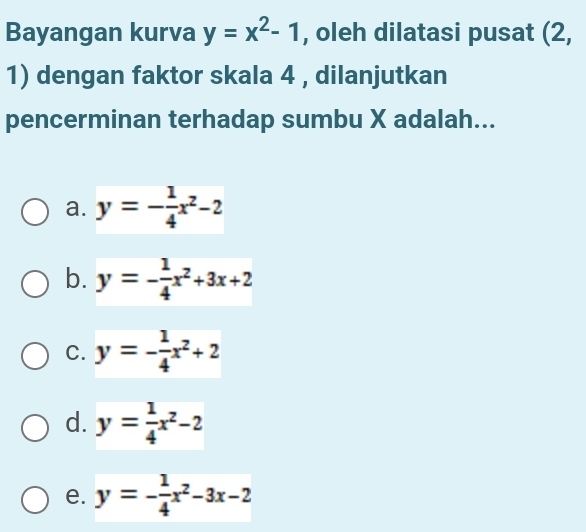 Bayangan kurva y=x^2-1 , oleh dilatasi pusat (2,
1) dengan faktor skala 4 , dilanjutkan
pencerminan terhadap sumbu X adalah...
a. y=- 1/4 x^2-2
b. y=- 1/4 x^2+3x+2
C. y=- 1/4 x^2+2
d. y= 1/4 x^2-2
e. y=- 1/4 x^2-3x-2