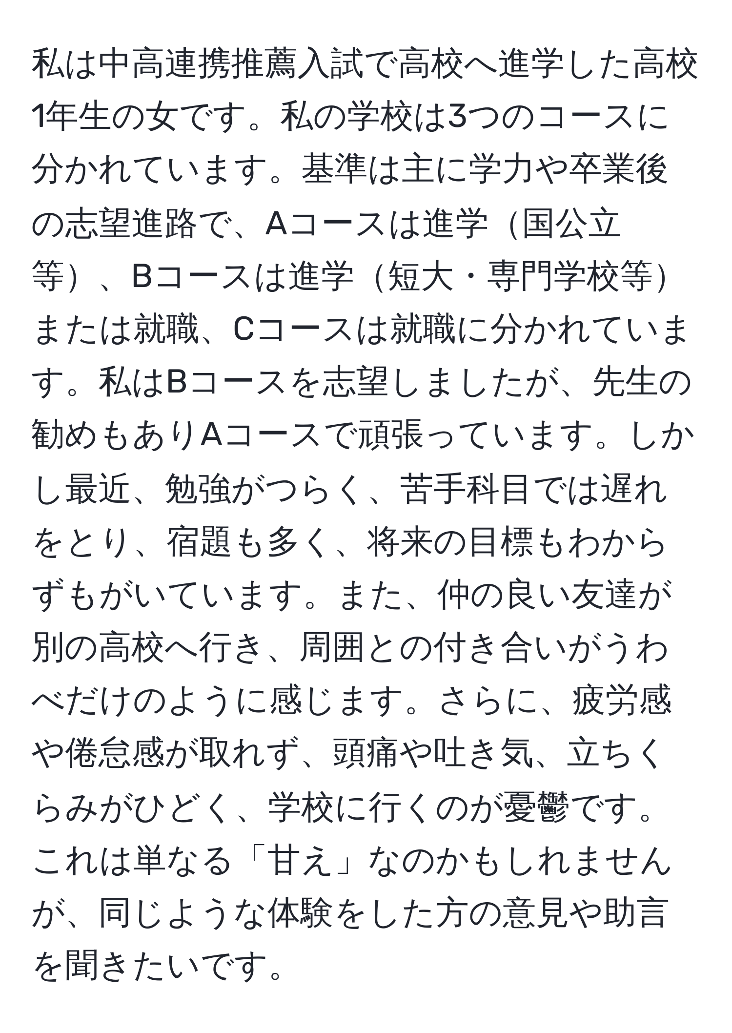 私は中高連携推薦入試で高校へ進学した高校1年生の女です。私の学校は3つのコースに分かれています。基準は主に学力や卒業後の志望進路で、Aコースは進学国公立等、Bコースは進学短大・専門学校等または就職、Cコースは就職に分かれています。私はBコースを志望しましたが、先生の勧めもありAコースで頑張っています。しかし最近、勉強がつらく、苦手科目では遅れをとり、宿題も多く、将来の目標もわからずもがいています。また、仲の良い友達が別の高校へ行き、周囲との付き合いがうわべだけのように感じます。さらに、疲労感や倦怠感が取れず、頭痛や吐き気、立ちくらみがひどく、学校に行くのが憂鬱です。これは単なる「甘え」なのかもしれませんが、同じような体験をした方の意見や助言を聞きたいです。