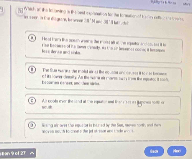 Lighlights & hats Mars
Which of the following is the best explanation for the formation of Hadley cells in the tropics,
as seen in the diagram, between 30°N and 30° 8 latitude?
Heat from the ocean warms the moist air at the equator and causes it to
rise because of its lower density. As the air becomes cooler; it becomes
less dense and sinks.
① The Sun warms the moist air at the equator and causes it to rise because
of its lower density. As the warm air moves away from the equator, it cools,
becomes denser; and then sinks.
Air cools over the land at the equator and then rises as (h moves north or
south.
D Rising air over the equator is heated by the Sun, moves north, and then
moves south to create the jet stream and trade winds.
stion 9 of 27 Back Next