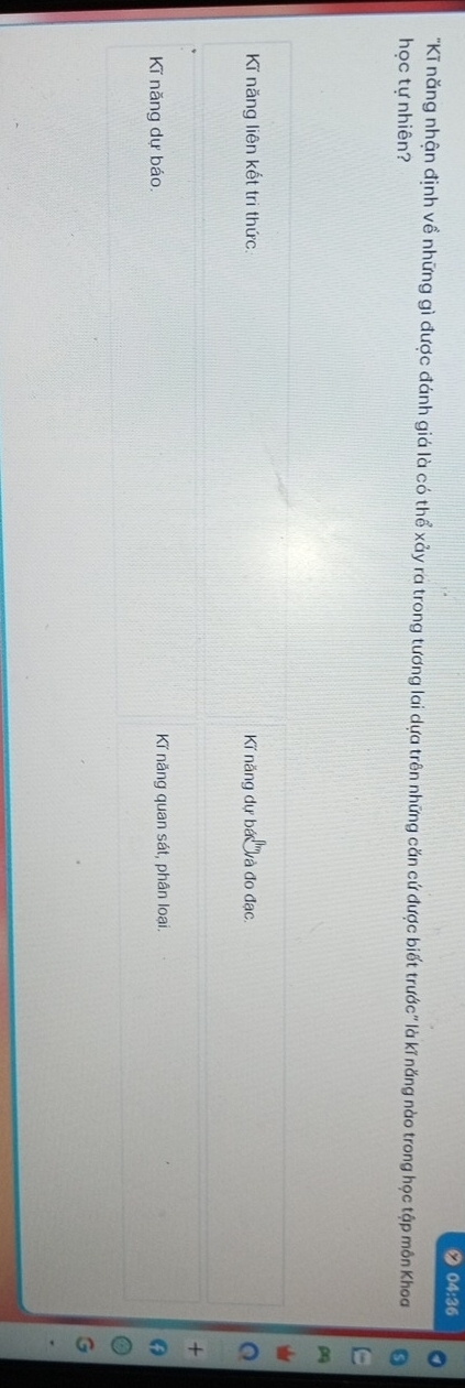 04:36
"Kĩ năng nhận định về những gì được đánh giá là có thể xảy ra trong tương lai dựa trên những căn cứ được biết trước" là kĩ năng nào trong học tập môn Khoa
học tự nhiên?
Kĩ năng liên kết trì thức. Ki năng dự bá ''và đo đạc.
Kĩ năng dự báo, Kĩ năng quan sát, phân loại.