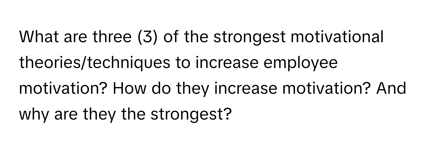 What are three (3) of the strongest motivational theories/techniques to increase employee motivation? How do they increase motivation? And why are they the strongest?