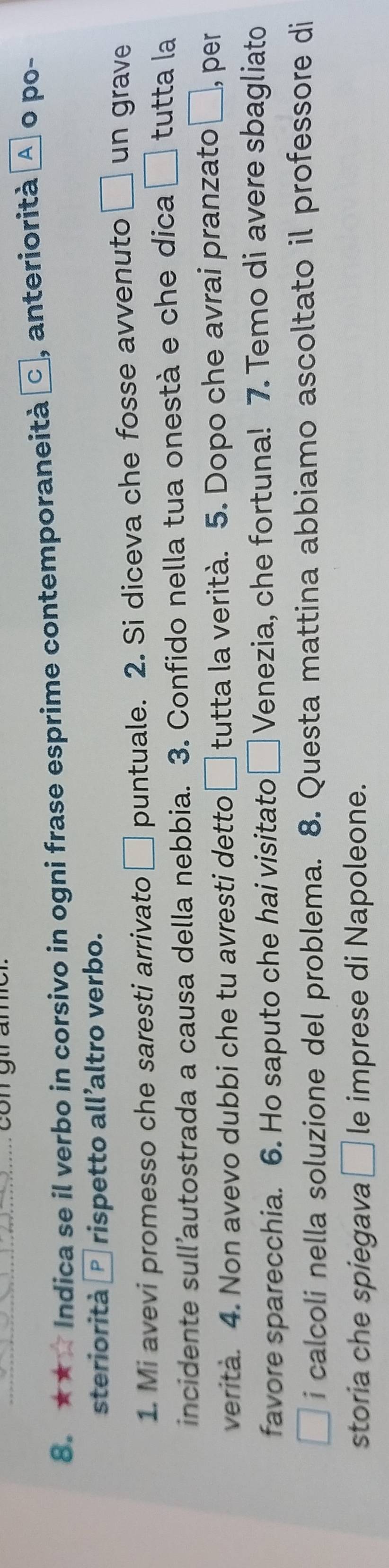 con gtr an 
8. ★★ Indica se il verbo in corsivo in ogni frase esprime contemporaneità C , anteriorità A º po- 
steriorità * rispetto all’altro verbo. 
1. Mi avevi promesso che saresti arrivato □ puntuale. 2. Si diceva che fosse avvenuto □ un grave 
incidente sull’autostrada a causa della nebbia. 3. Confido nella tua onestà e che dica □ tutta la 
verita. 4. Non avevo dubbi che tu avresti detto □ tutta la verità. 5. Dopo che avrai pranzato | ], per 
favore sparecchia. 6. Ho saputo che hai visitato □ Venezia, che fortuna! 7. Temo di avere sbagliato 
i calcoli nella soluzione del problema. 8. Questa mattina abbiamo ascoltato il professore di 
storia che spiegava □ le imprese di Napoleone.