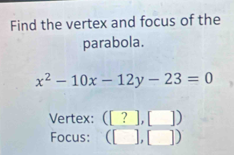 Find the vertex and focus of the 
parabola.
x^2-10x-12y-23=0
Vertex: ( ([?],[ □ )
Focus: (□ ,□ )