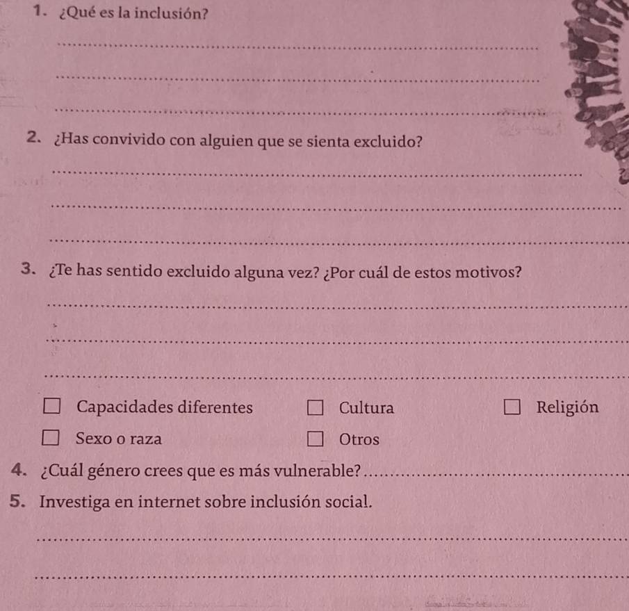 ¿Qué es la inclusión?
_
_
_
2. ¿Has convivido con alguien que se sienta excluido?
_
_
_
3. ¿Te has sentido excluido alguna vez? ¿Por cuál de estos motivos?
_
_
_
Capacidades diferentes Cultura Religión
Sexo o raza Otros
4. ¿Cuál género crees que es más vulnerable?_
5. Investiga en internet sobre inclusión social.
_
_