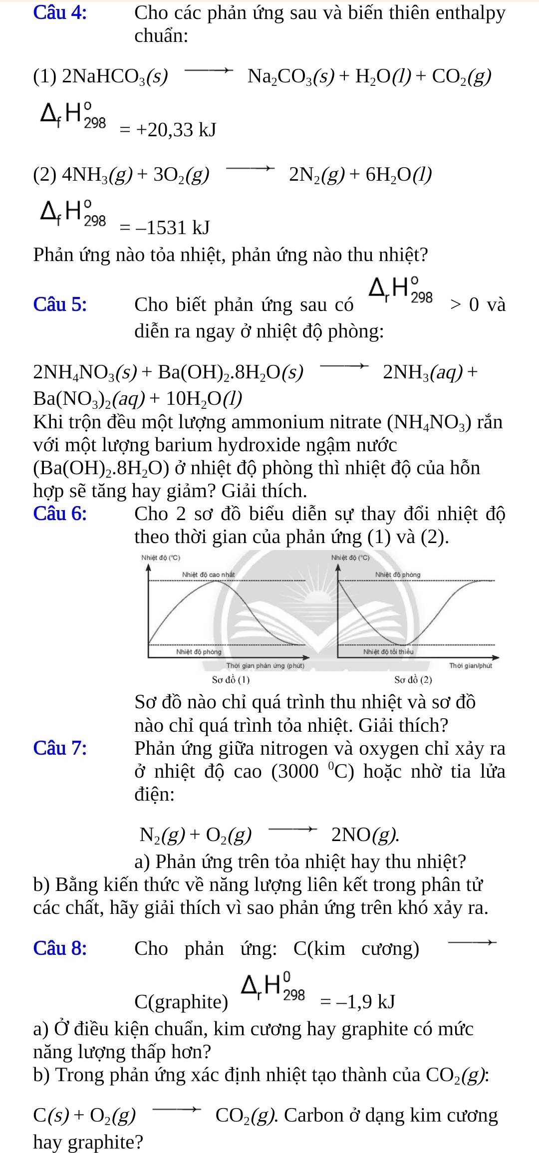 Cho các phản ứng sau và biến thiên enthalpy
chuẩn:
(1) 2NaHCO_3(s)to Na_2CO_3(s)+H_2O(l)+CO_2(g)
^ H_(298)°=+20,33kJ
(2) 4NH_3(g)+3O_2(g)to 2N_2(g)+6H_2O(l)
△ _fH_(298)°=-1531kJ
Phản ứng nào tỏa nhiệt, phản ứng nào thu nhiệt?
Câu 5:  Cho biết phản ứng sau có □ △ _rH_(298)°>0 và
diễn ra ngay ở nhiệt độ phòng:
2NH_4NO_3(s)+Ba(OH)_2.8H_2O(s)to 2NH_3(aq)+
Ba(NO_3)_2(aq)+10H_2O(l)
Khi trộn đều một lượng ammonium nitrate (NH_4NO_3)ran
với một lượng barium hydroxide ngậm nước
(Ba(OH)_2.8H_2O) ở nhiệt độ phòng thì nhiệt độ của hỗn
hợp sẽ tăng hay giảm? Giải thích.
Câu 6: Cho 2 sơ đồ biểu diễn sự thay đổi nhiệt độ
theo thời gian của phản ứng (1) và (2).
Nhiệt độ (°C) 
Nhiệt độ cao nhất 
Nhiệt độ phòng 
Thời gian phản ứng (phút)
Sơ đồ 1 ) Sơ đồ (2)
Sơ đồ nào chỉ quá trình thu nhiệt và sơ đồ
nào chỉ quá trình tỏa nhiệt. Giải thích?
Câu 7: Phản ứng giữa nitrogen và oxygen chỉ xảy ra
ở nhiệt độ cao (3000°C) hoặc nhờ tia lửa
điện:
N_2(g)+O_2(g)to 2NO(g).
a) Phản ứng trên tỏa nhiệt hay thu nhiệt?
b) Bằng kiến thức về năng lượng liên kết trong phân tử
các chất, hãy giải thích vì sao phản ứng trên khó xảy ra.
Câu 8: Cho phản ứng: C(kim cương)
C(graphite) △ _rH_(298)^0=-1,9kJ
a) Ở điều kiện chuẩn, kim cương hay graphite có mức
năng lượng thấp hơn?
b) Trong phản ứng xác định nhiệt tạo thành cuaCO_2(g):
C(s)+O_2(g)to CO_2(g). Carbon ở dạng kim cương
hay graphite?