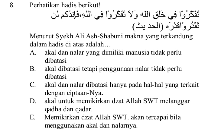 Perhatikan hadis berikut!
Menurut Syekh Ali Ash-Shabuni makna yang terkandung
dalam hadis di atas adalah…
A. akal dan nalar yang dimiliki manusia tidak perlu
dibatasi
B. akal dibatasi tetapi penggunaan nalar tidak perlu
dibatasi
C. akal dan nalar dibatasi hanya pada hal-hal yang terkait
dengan ciptaan-Nya.
D. akal untuk memikirkan dzat Allah SWT melanggar
qadha dan qadar.
E. Memikirkan dzat Allah SWT. akan tercapai bila
menggunakan akal dan nalarnya.