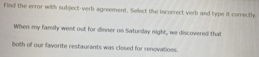 Find the error with subject-verb agreement. Select the incorrect verb and type it correctly. 
When my family went out for dinner on Saturday night, we discovered that 
both of our favorite restaurants was closed for renovations.