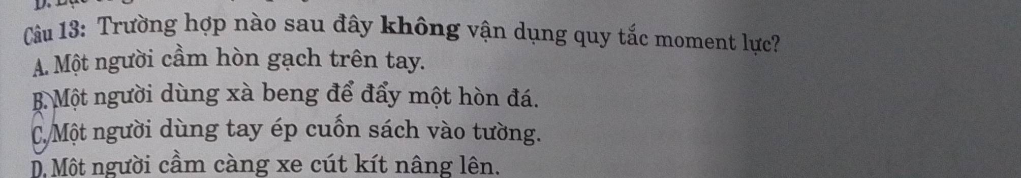 Trường hợp nào sau đây không vận dụng quy tắc moment lực?
A. Một người cầm hòn gạch trên tay.
B Một người dùng xà beng để đẩy một hòn đá.
CMột người dùng tay ép cuốn sách vào tường.
D Một người cầm càng xe cút kít nâng lên.